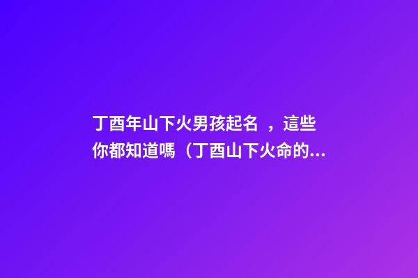 丁酉年山下火男孩起名，這些你都知道嗎（丁酉山下火命的男孩）